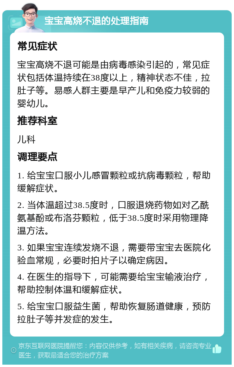 宝宝高烧不退的处理指南 常见症状 宝宝高烧不退可能是由病毒感染引起的，常见症状包括体温持续在38度以上，精神状态不佳，拉肚子等。易感人群主要是早产儿和免疫力较弱的婴幼儿。 推荐科室 儿科 调理要点 1. 给宝宝口服小儿感冒颗粒或抗病毒颗粒，帮助缓解症状。 2. 当体温超过38.5度时，口服退烧药物如对乙酰氨基酚或布洛芬颗粒，低于38.5度时采用物理降温方法。 3. 如果宝宝连续发烧不退，需要带宝宝去医院化验血常规，必要时拍片子以确定病因。 4. 在医生的指导下，可能需要给宝宝输液治疗，帮助控制体温和缓解症状。 5. 给宝宝口服益生菌，帮助恢复肠道健康，预防拉肚子等并发症的发生。