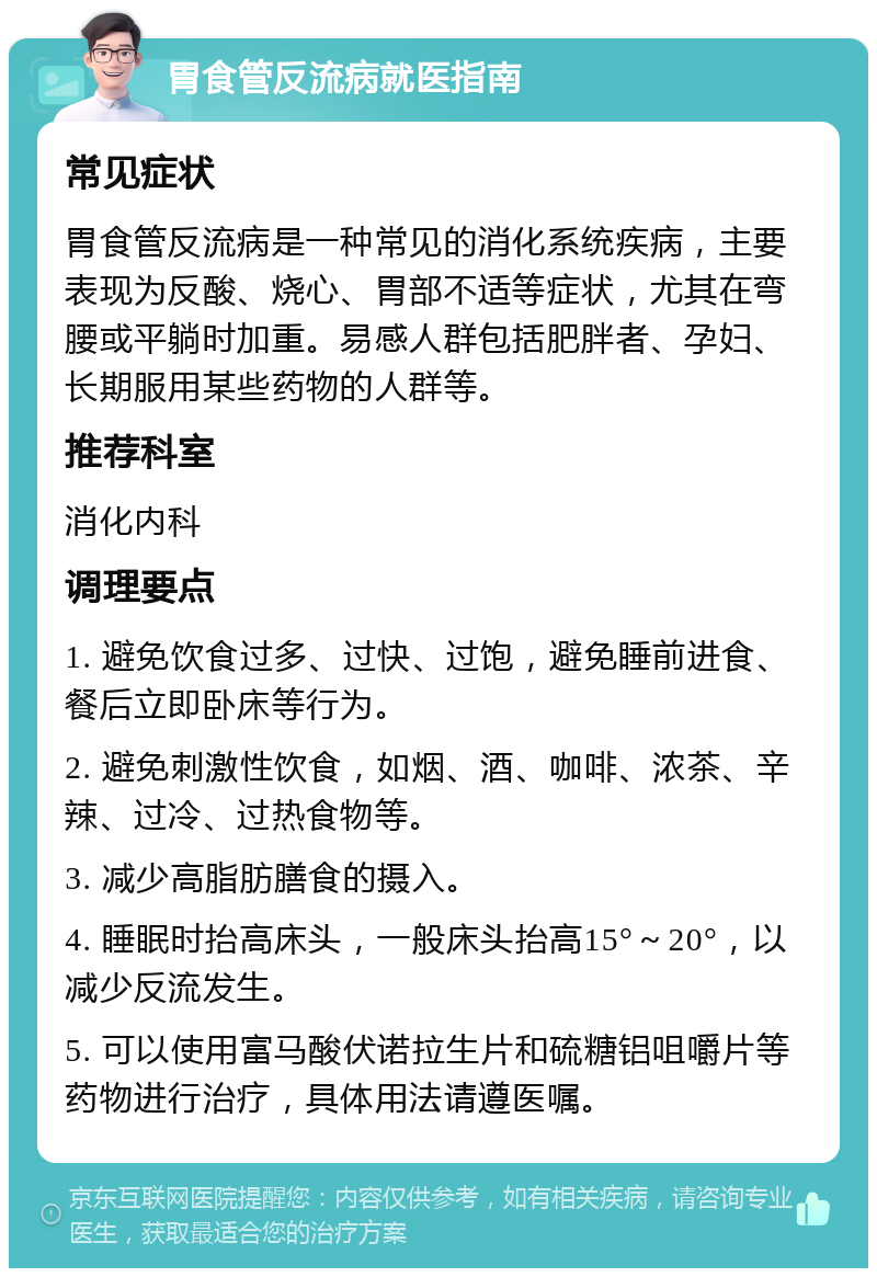 胃食管反流病就医指南 常见症状 胃食管反流病是一种常见的消化系统疾病，主要表现为反酸、烧心、胃部不适等症状，尤其在弯腰或平躺时加重。易感人群包括肥胖者、孕妇、长期服用某些药物的人群等。 推荐科室 消化内科 调理要点 1. 避免饮食过多、过快、过饱，避免睡前进食、餐后立即卧床等行为。 2. 避免刺激性饮食，如烟、酒、咖啡、浓茶、辛辣、过冷、过热食物等。 3. 减少高脂肪膳食的摄入。 4. 睡眠时抬高床头，一般床头抬高15°～20°，以减少反流发生。 5. 可以使用富马酸伏诺拉生片和硫糖铝咀嚼片等药物进行治疗，具体用法请遵医嘱。