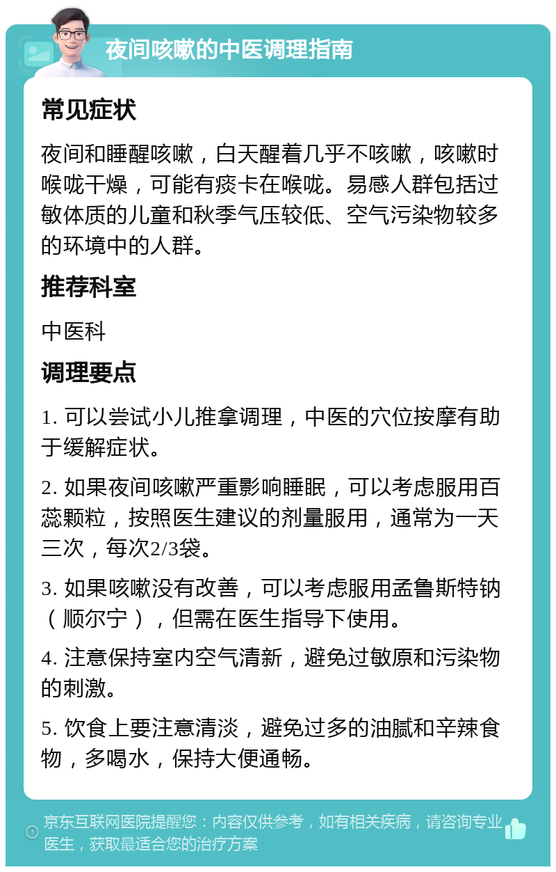 夜间咳嗽的中医调理指南 常见症状 夜间和睡醒咳嗽，白天醒着几乎不咳嗽，咳嗽时喉咙干燥，可能有痰卡在喉咙。易感人群包括过敏体质的儿童和秋季气压较低、空气污染物较多的环境中的人群。 推荐科室 中医科 调理要点 1. 可以尝试小儿推拿调理，中医的穴位按摩有助于缓解症状。 2. 如果夜间咳嗽严重影响睡眠，可以考虑服用百蕊颗粒，按照医生建议的剂量服用，通常为一天三次，每次2/3袋。 3. 如果咳嗽没有改善，可以考虑服用孟鲁斯特钠（顺尔宁），但需在医生指导下使用。 4. 注意保持室内空气清新，避免过敏原和污染物的刺激。 5. 饮食上要注意清淡，避免过多的油腻和辛辣食物，多喝水，保持大便通畅。