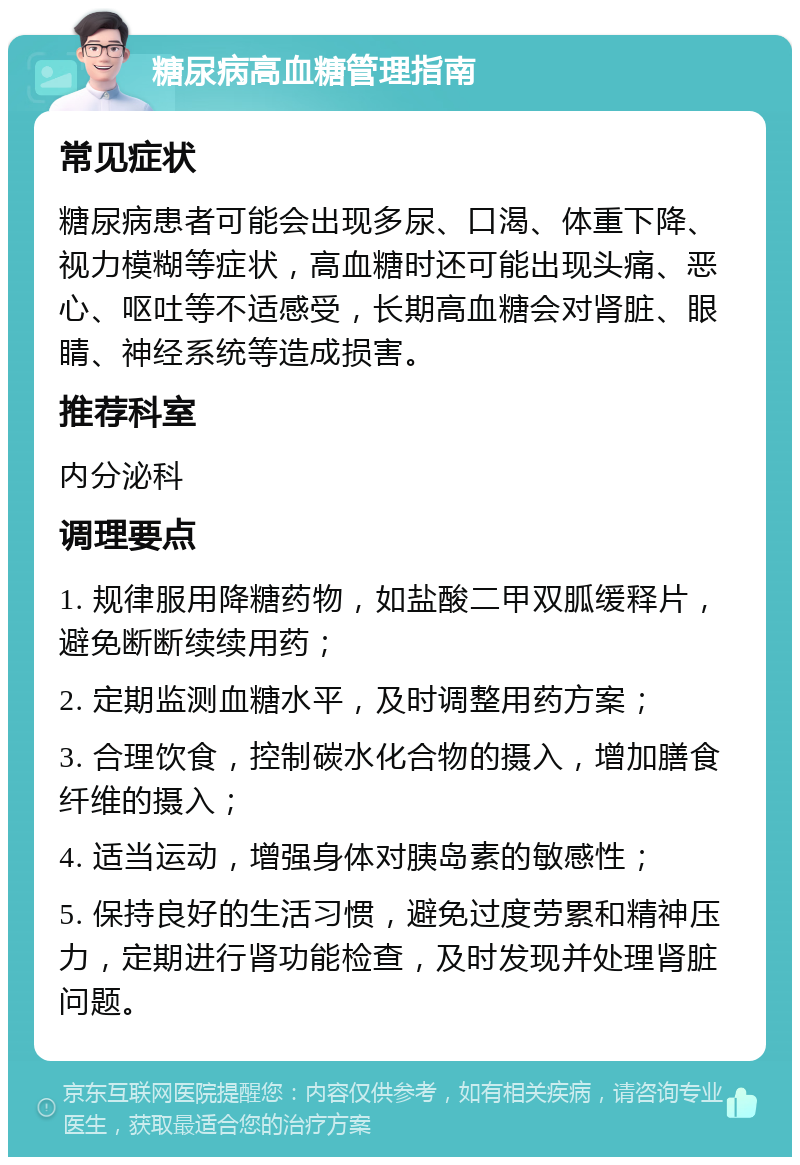 糖尿病高血糖管理指南 常见症状 糖尿病患者可能会出现多尿、口渴、体重下降、视力模糊等症状，高血糖时还可能出现头痛、恶心、呕吐等不适感受，长期高血糖会对肾脏、眼睛、神经系统等造成损害。 推荐科室 内分泌科 调理要点 1. 规律服用降糖药物，如盐酸二甲双胍缓释片，避免断断续续用药； 2. 定期监测血糖水平，及时调整用药方案； 3. 合理饮食，控制碳水化合物的摄入，增加膳食纤维的摄入； 4. 适当运动，增强身体对胰岛素的敏感性； 5. 保持良好的生活习惯，避免过度劳累和精神压力，定期进行肾功能检查，及时发现并处理肾脏问题。