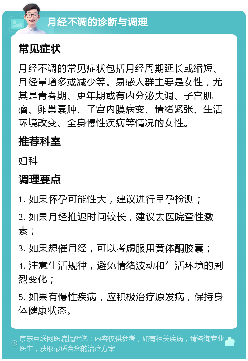 月经不调的诊断与调理 常见症状 月经不调的常见症状包括月经周期延长或缩短、月经量增多或减少等。易感人群主要是女性，尤其是青春期、更年期或有内分泌失调、子宫肌瘤、卵巢囊肿、子宫内膜病变、情绪紧张、生活环境改变、全身慢性疾病等情况的女性。 推荐科室 妇科 调理要点 1. 如果怀孕可能性大，建议进行早孕检测； 2. 如果月经推迟时间较长，建议去医院查性激素； 3. 如果想催月经，可以考虑服用黄体酮胶囊； 4. 注意生活规律，避免情绪波动和生活环境的剧烈变化； 5. 如果有慢性疾病，应积极治疗原发病，保持身体健康状态。