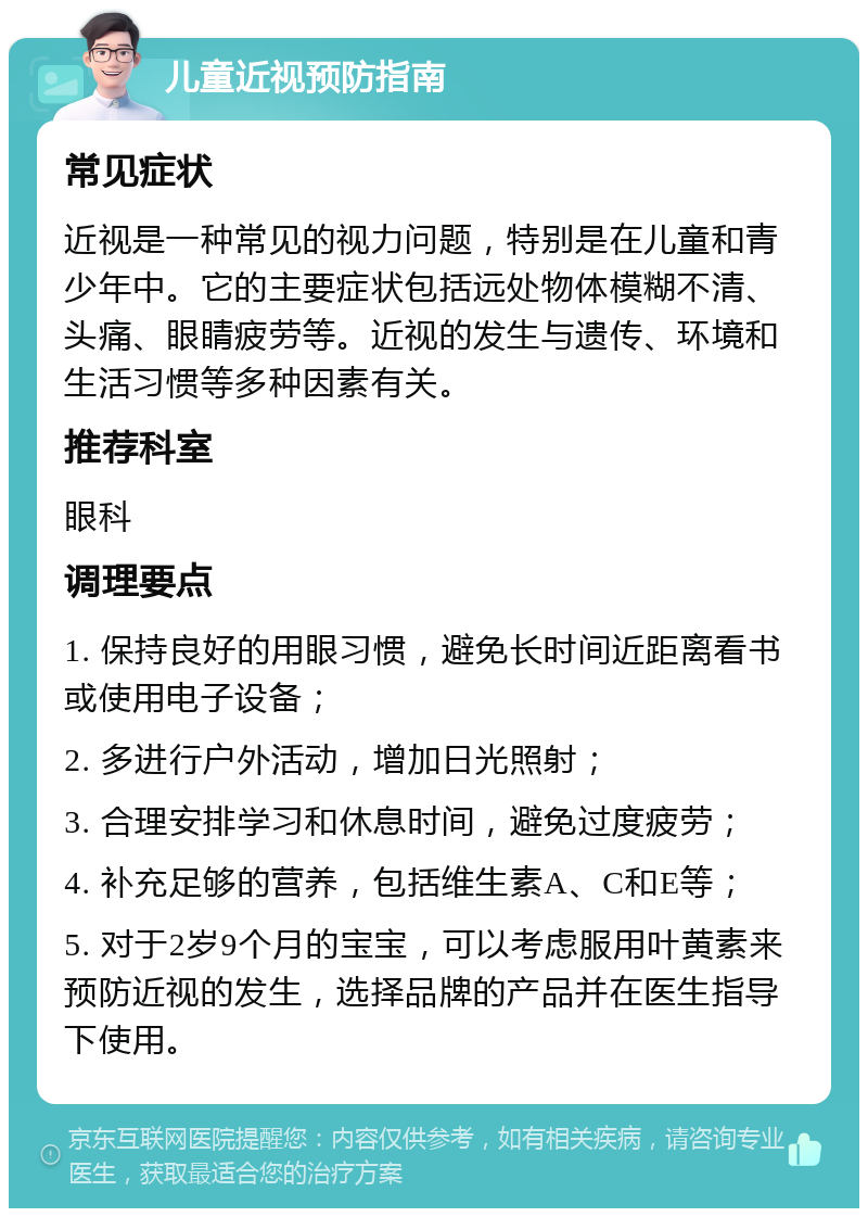 儿童近视预防指南 常见症状 近视是一种常见的视力问题，特别是在儿童和青少年中。它的主要症状包括远处物体模糊不清、头痛、眼睛疲劳等。近视的发生与遗传、环境和生活习惯等多种因素有关。 推荐科室 眼科 调理要点 1. 保持良好的用眼习惯，避免长时间近距离看书或使用电子设备； 2. 多进行户外活动，增加日光照射； 3. 合理安排学习和休息时间，避免过度疲劳； 4. 补充足够的营养，包括维生素A、C和E等； 5. 对于2岁9个月的宝宝，可以考虑服用叶黄素来预防近视的发生，选择品牌的产品并在医生指导下使用。