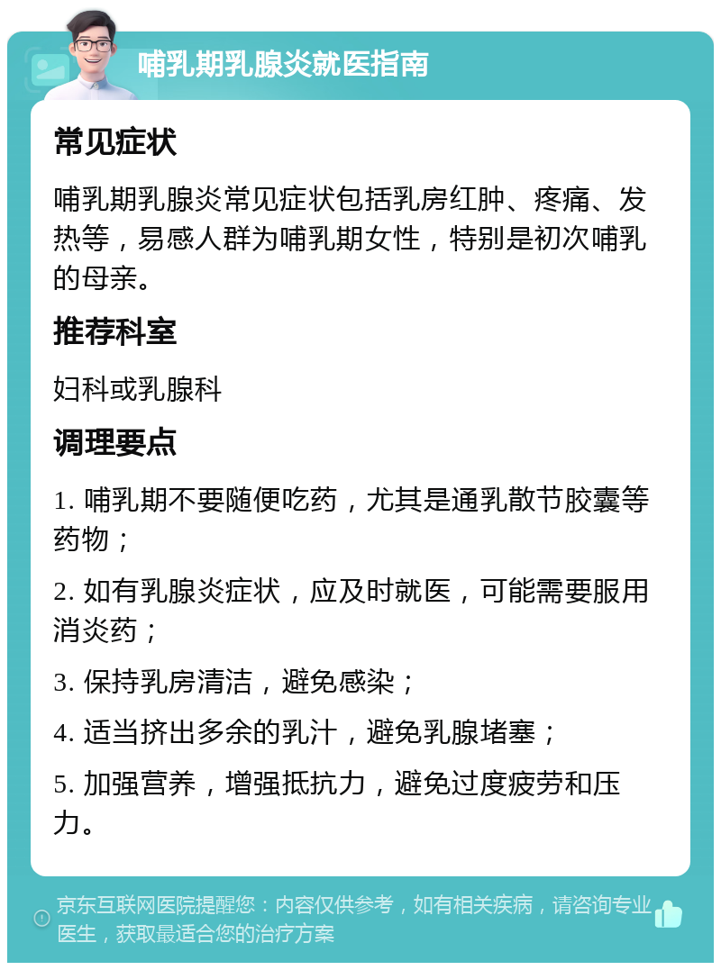 哺乳期乳腺炎就医指南 常见症状 哺乳期乳腺炎常见症状包括乳房红肿、疼痛、发热等，易感人群为哺乳期女性，特别是初次哺乳的母亲。 推荐科室 妇科或乳腺科 调理要点 1. 哺乳期不要随便吃药，尤其是通乳散节胶囊等药物； 2. 如有乳腺炎症状，应及时就医，可能需要服用消炎药； 3. 保持乳房清洁，避免感染； 4. 适当挤出多余的乳汁，避免乳腺堵塞； 5. 加强营养，增强抵抗力，避免过度疲劳和压力。