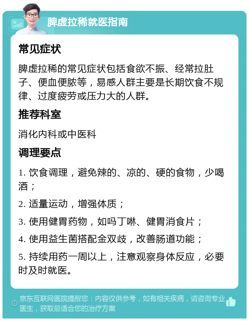 脾虚拉稀就医指南 常见症状 脾虚拉稀的常见症状包括食欲不振、经常拉肚子、便血便脓等，易感人群主要是长期饮食不规律、过度疲劳或压力大的人群。 推荐科室 消化内科或中医科 调理要点 1. 饮食调理，避免辣的、凉的、硬的食物，少喝酒； 2. 适量运动，增强体质； 3. 使用健胃药物，如吗丁啉、健胃消食片； 4. 使用益生菌搭配金双歧，改善肠道功能； 5. 持续用药一周以上，注意观察身体反应，必要时及时就医。