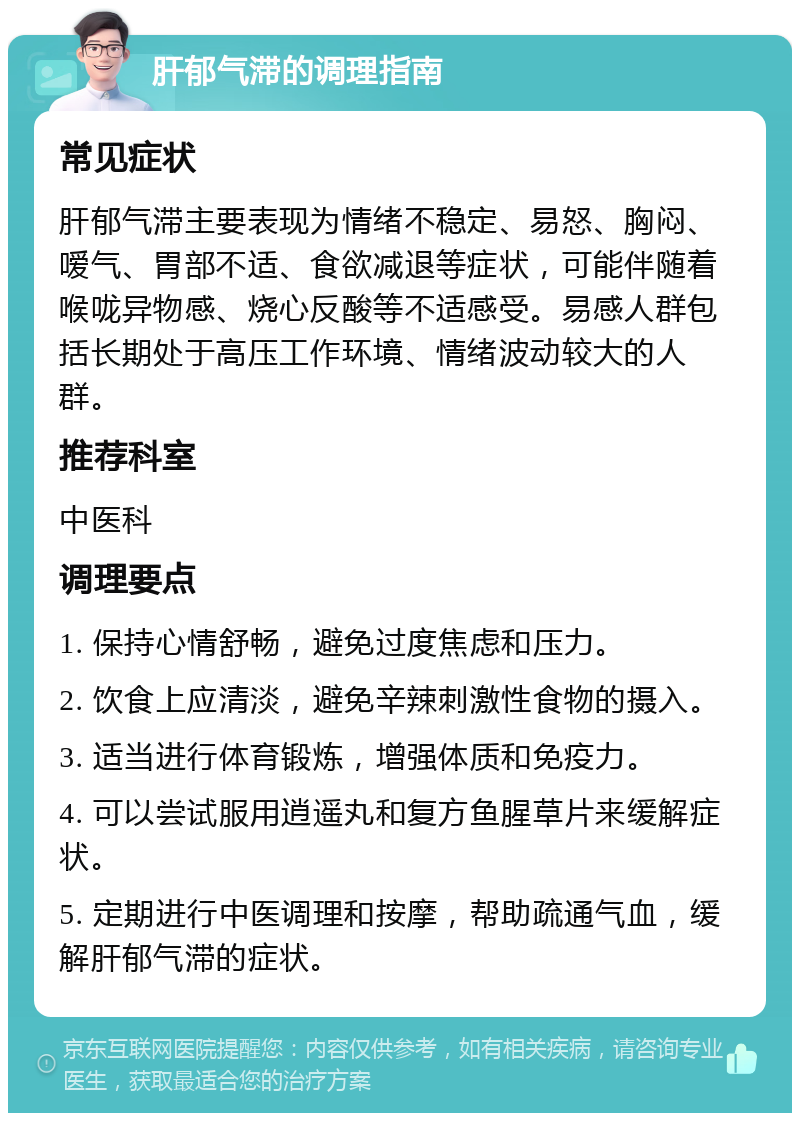 肝郁气滞的调理指南 常见症状 肝郁气滞主要表现为情绪不稳定、易怒、胸闷、嗳气、胃部不适、食欲减退等症状，可能伴随着喉咙异物感、烧心反酸等不适感受。易感人群包括长期处于高压工作环境、情绪波动较大的人群。 推荐科室 中医科 调理要点 1. 保持心情舒畅，避免过度焦虑和压力。 2. 饮食上应清淡，避免辛辣刺激性食物的摄入。 3. 适当进行体育锻炼，增强体质和免疫力。 4. 可以尝试服用逍遥丸和复方鱼腥草片来缓解症状。 5. 定期进行中医调理和按摩，帮助疏通气血，缓解肝郁气滞的症状。