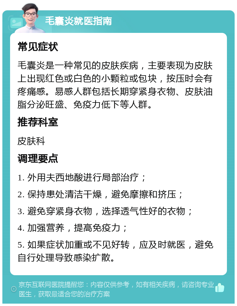 毛囊炎就医指南 常见症状 毛囊炎是一种常见的皮肤疾病，主要表现为皮肤上出现红色或白色的小颗粒或包块，按压时会有疼痛感。易感人群包括长期穿紧身衣物、皮肤油脂分泌旺盛、免疫力低下等人群。 推荐科室 皮肤科 调理要点 1. 外用夫西地酸进行局部治疗； 2. 保持患处清洁干燥，避免摩擦和挤压； 3. 避免穿紧身衣物，选择透气性好的衣物； 4. 加强营养，提高免疫力； 5. 如果症状加重或不见好转，应及时就医，避免自行处理导致感染扩散。