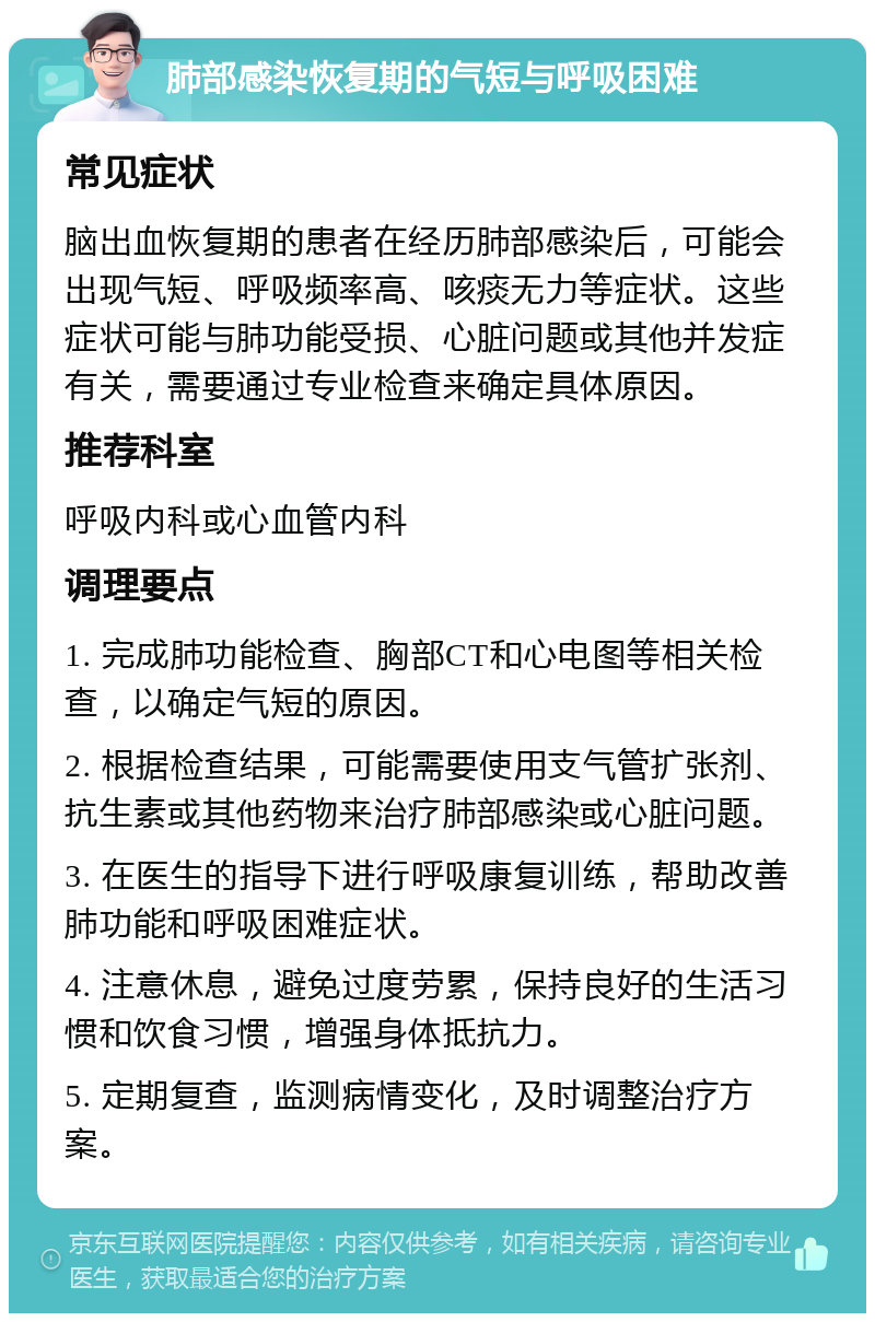 肺部感染恢复期的气短与呼吸困难 常见症状 脑出血恢复期的患者在经历肺部感染后，可能会出现气短、呼吸频率高、咳痰无力等症状。这些症状可能与肺功能受损、心脏问题或其他并发症有关，需要通过专业检查来确定具体原因。 推荐科室 呼吸内科或心血管内科 调理要点 1. 完成肺功能检查、胸部CT和心电图等相关检查，以确定气短的原因。 2. 根据检查结果，可能需要使用支气管扩张剂、抗生素或其他药物来治疗肺部感染或心脏问题。 3. 在医生的指导下进行呼吸康复训练，帮助改善肺功能和呼吸困难症状。 4. 注意休息，避免过度劳累，保持良好的生活习惯和饮食习惯，增强身体抵抗力。 5. 定期复查，监测病情变化，及时调整治疗方案。