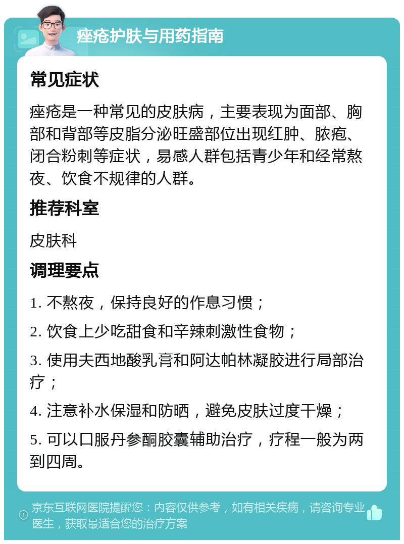 痤疮护肤与用药指南 常见症状 痤疮是一种常见的皮肤病，主要表现为面部、胸部和背部等皮脂分泌旺盛部位出现红肿、脓疱、闭合粉刺等症状，易感人群包括青少年和经常熬夜、饮食不规律的人群。 推荐科室 皮肤科 调理要点 1. 不熬夜，保持良好的作息习惯； 2. 饮食上少吃甜食和辛辣刺激性食物； 3. 使用夫西地酸乳膏和阿达帕林凝胶进行局部治疗； 4. 注意补水保湿和防晒，避免皮肤过度干燥； 5. 可以口服丹参酮胶囊辅助治疗，疗程一般为两到四周。