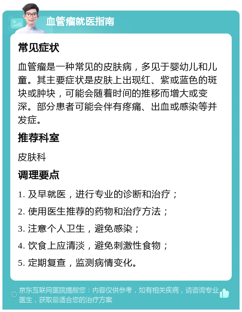 血管瘤就医指南 常见症状 血管瘤是一种常见的皮肤病，多见于婴幼儿和儿童。其主要症状是皮肤上出现红、紫或蓝色的斑块或肿块，可能会随着时间的推移而增大或变深。部分患者可能会伴有疼痛、出血或感染等并发症。 推荐科室 皮肤科 调理要点 1. 及早就医，进行专业的诊断和治疗； 2. 使用医生推荐的药物和治疗方法； 3. 注意个人卫生，避免感染； 4. 饮食上应清淡，避免刺激性食物； 5. 定期复查，监测病情变化。