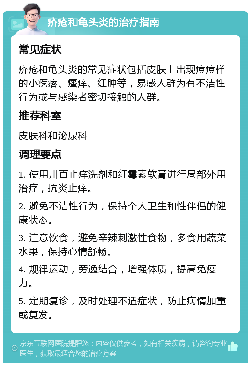 疥疮和龟头炎的治疗指南 常见症状 疥疮和龟头炎的常见症状包括皮肤上出现痘痘样的小疙瘩、瘙痒、红肿等，易感人群为有不洁性行为或与感染者密切接触的人群。 推荐科室 皮肤科和泌尿科 调理要点 1. 使用川百止痒洗剂和红霉素软膏进行局部外用治疗，抗炎止痒。 2. 避免不洁性行为，保持个人卫生和性伴侣的健康状态。 3. 注意饮食，避免辛辣刺激性食物，多食用蔬菜水果，保持心情舒畅。 4. 规律运动，劳逸结合，增强体质，提高免疫力。 5. 定期复诊，及时处理不适症状，防止病情加重或复发。