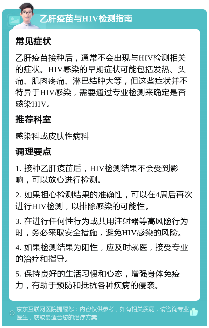 乙肝疫苗与HIV检测指南 常见症状 乙肝疫苗接种后，通常不会出现与HIV检测相关的症状。HIV感染的早期症状可能包括发热、头痛、肌肉疼痛、淋巴结肿大等，但这些症状并不特异于HIV感染，需要通过专业检测来确定是否感染HIV。 推荐科室 感染科或皮肤性病科 调理要点 1. 接种乙肝疫苗后，HIV检测结果不会受到影响，可以放心进行检测。 2. 如果担心检测结果的准确性，可以在4周后再次进行HIV检测，以排除感染的可能性。 3. 在进行任何性行为或共用注射器等高风险行为时，务必采取安全措施，避免HIV感染的风险。 4. 如果检测结果为阳性，应及时就医，接受专业的治疗和指导。 5. 保持良好的生活习惯和心态，增强身体免疫力，有助于预防和抵抗各种疾病的侵袭。