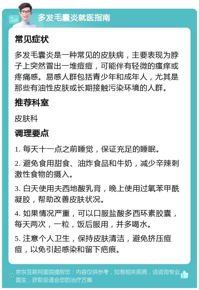 多发毛囊炎就医指南 常见症状 多发毛囊炎是一种常见的皮肤病，主要表现为脖子上突然冒出一堆痘痘，可能伴有轻微的瘙痒或疼痛感。易感人群包括青少年和成年人，尤其是那些有油性皮肤或长期接触污染环境的人群。 推荐科室 皮肤科 调理要点 1. 每天十一点之前睡觉，保证充足的睡眠。 2. 避免食用甜食、油炸食品和牛奶，减少辛辣刺激性食物的摄入。 3. 白天使用夫西地酸乳膏，晚上使用过氧苯甲酰凝胶，帮助改善皮肤状况。 4. 如果情况严重，可以口服盐酸多西环素胶囊，每天两次，一粒，饭后服用，并多喝水。 5. 注意个人卫生，保持皮肤清洁，避免挤压痘痘，以免引起感染和留下疤痕。