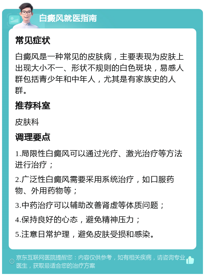 白癜风就医指南 常见症状 白癜风是一种常见的皮肤病，主要表现为皮肤上出现大小不一、形状不规则的白色斑块，易感人群包括青少年和中年人，尤其是有家族史的人群。 推荐科室 皮肤科 调理要点 1.局限性白癜风可以通过光疗、激光治疗等方法进行治疗； 2.广泛性白癜风需要采用系统治疗，如口服药物、外用药物等； 3.中药治疗可以辅助改善肾虚等体质问题； 4.保持良好的心态，避免精神压力； 5.注意日常护理，避免皮肤受损和感染。