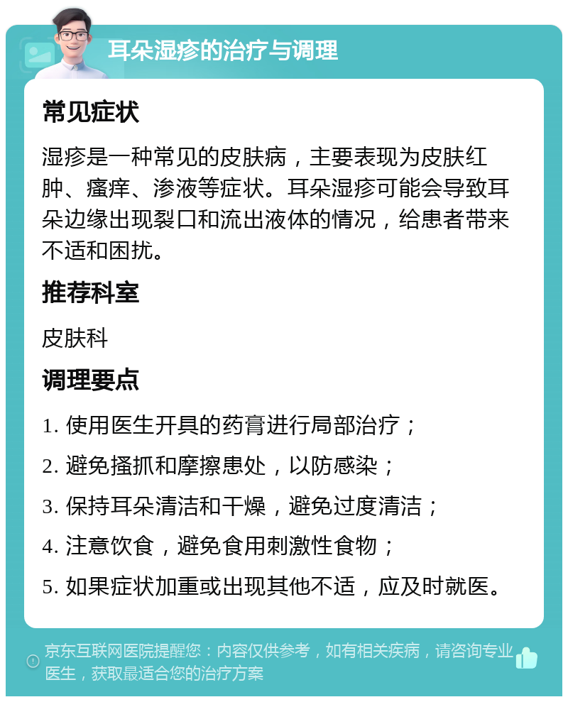 耳朵湿疹的治疗与调理 常见症状 湿疹是一种常见的皮肤病，主要表现为皮肤红肿、瘙痒、渗液等症状。耳朵湿疹可能会导致耳朵边缘出现裂口和流出液体的情况，给患者带来不适和困扰。 推荐科室 皮肤科 调理要点 1. 使用医生开具的药膏进行局部治疗； 2. 避免搔抓和摩擦患处，以防感染； 3. 保持耳朵清洁和干燥，避免过度清洁； 4. 注意饮食，避免食用刺激性食物； 5. 如果症状加重或出现其他不适，应及时就医。