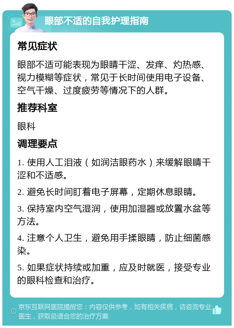 眼部不适的自我护理指南 常见症状 眼部不适可能表现为眼睛干涩、发痒、灼热感、视力模糊等症状，常见于长时间使用电子设备、空气干燥、过度疲劳等情况下的人群。 推荐科室 眼科 调理要点 1. 使用人工泪液（如润洁眼药水）来缓解眼睛干涩和不适感。 2. 避免长时间盯着电子屏幕，定期休息眼睛。 3. 保持室内空气湿润，使用加湿器或放置水盆等方法。 4. 注意个人卫生，避免用手揉眼睛，防止细菌感染。 5. 如果症状持续或加重，应及时就医，接受专业的眼科检查和治疗。