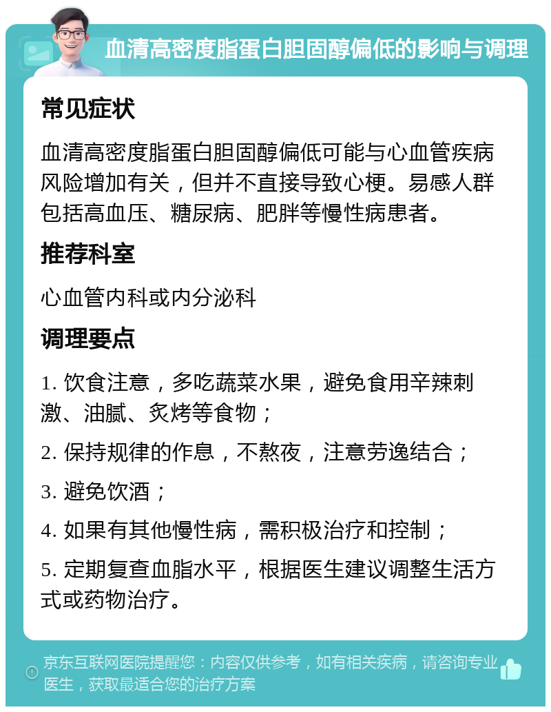 血清高密度脂蛋白胆固醇偏低的影响与调理 常见症状 血清高密度脂蛋白胆固醇偏低可能与心血管疾病风险增加有关，但并不直接导致心梗。易感人群包括高血压、糖尿病、肥胖等慢性病患者。 推荐科室 心血管内科或内分泌科 调理要点 1. 饮食注意，多吃蔬菜水果，避免食用辛辣刺激、油腻、炙烤等食物； 2. 保持规律的作息，不熬夜，注意劳逸结合； 3. 避免饮酒； 4. 如果有其他慢性病，需积极治疗和控制； 5. 定期复查血脂水平，根据医生建议调整生活方式或药物治疗。