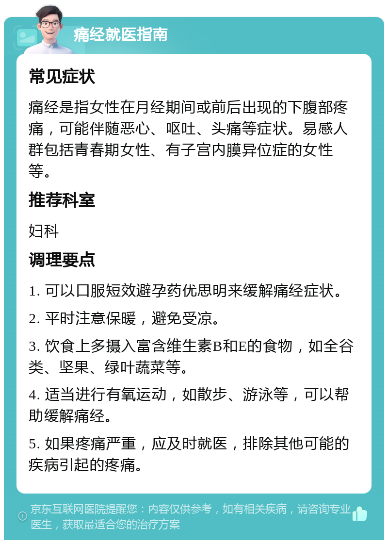 痛经就医指南 常见症状 痛经是指女性在月经期间或前后出现的下腹部疼痛，可能伴随恶心、呕吐、头痛等症状。易感人群包括青春期女性、有子宫内膜异位症的女性等。 推荐科室 妇科 调理要点 1. 可以口服短效避孕药优思明来缓解痛经症状。 2. 平时注意保暖，避免受凉。 3. 饮食上多摄入富含维生素B和E的食物，如全谷类、坚果、绿叶蔬菜等。 4. 适当进行有氧运动，如散步、游泳等，可以帮助缓解痛经。 5. 如果疼痛严重，应及时就医，排除其他可能的疾病引起的疼痛。