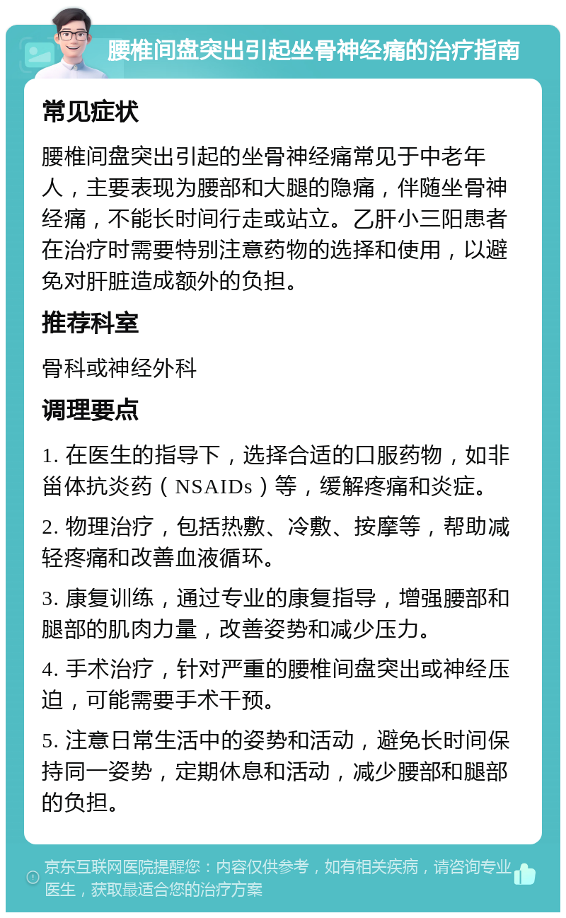 腰椎间盘突出引起坐骨神经痛的治疗指南 常见症状 腰椎间盘突出引起的坐骨神经痛常见于中老年人，主要表现为腰部和大腿的隐痛，伴随坐骨神经痛，不能长时间行走或站立。乙肝小三阳患者在治疗时需要特别注意药物的选择和使用，以避免对肝脏造成额外的负担。 推荐科室 骨科或神经外科 调理要点 1. 在医生的指导下，选择合适的口服药物，如非甾体抗炎药（NSAIDs）等，缓解疼痛和炎症。 2. 物理治疗，包括热敷、冷敷、按摩等，帮助减轻疼痛和改善血液循环。 3. 康复训练，通过专业的康复指导，增强腰部和腿部的肌肉力量，改善姿势和减少压力。 4. 手术治疗，针对严重的腰椎间盘突出或神经压迫，可能需要手术干预。 5. 注意日常生活中的姿势和活动，避免长时间保持同一姿势，定期休息和活动，减少腰部和腿部的负担。