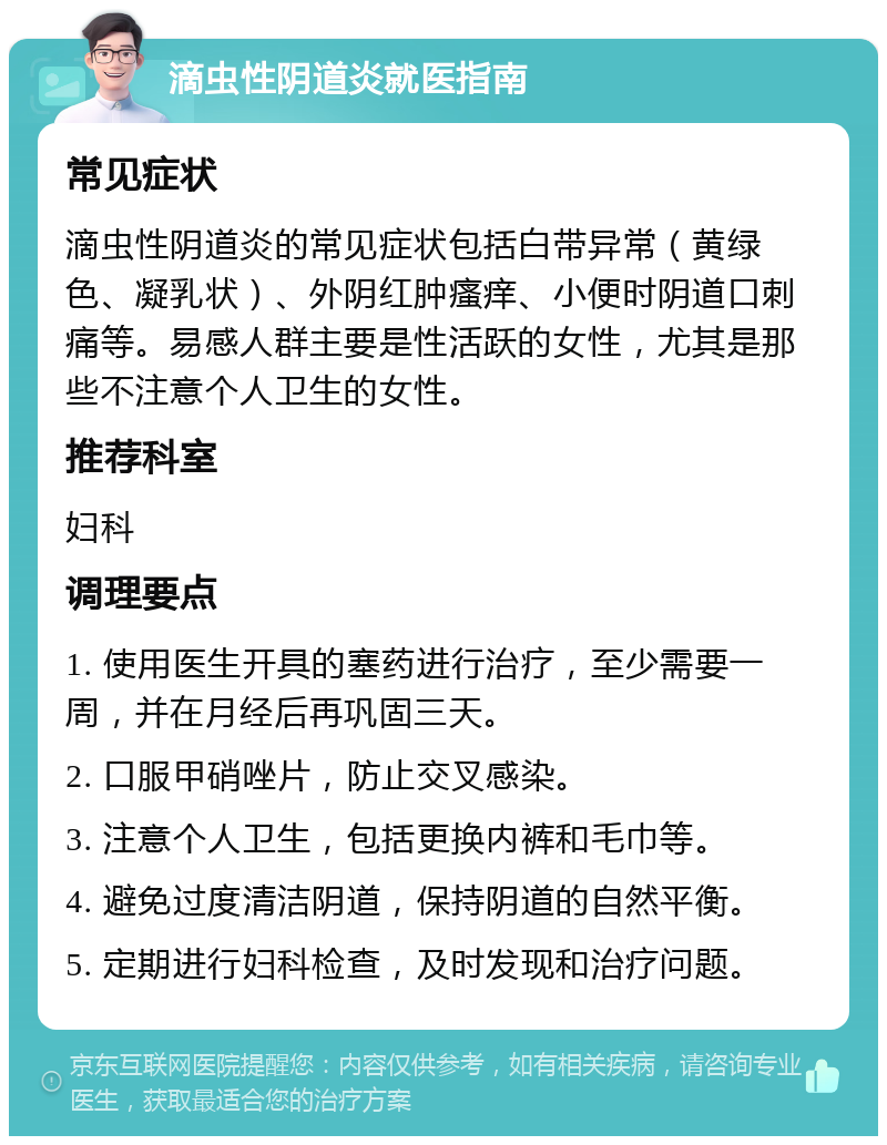 滴虫性阴道炎就医指南 常见症状 滴虫性阴道炎的常见症状包括白带异常（黄绿色、凝乳状）、外阴红肿瘙痒、小便时阴道口刺痛等。易感人群主要是性活跃的女性，尤其是那些不注意个人卫生的女性。 推荐科室 妇科 调理要点 1. 使用医生开具的塞药进行治疗，至少需要一周，并在月经后再巩固三天。 2. 口服甲硝唑片，防止交叉感染。 3. 注意个人卫生，包括更换内裤和毛巾等。 4. 避免过度清洁阴道，保持阴道的自然平衡。 5. 定期进行妇科检查，及时发现和治疗问题。