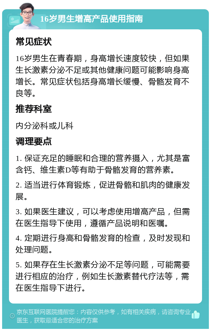 16岁男生增高产品使用指南 常见症状 16岁男生在青春期，身高增长速度较快，但如果生长激素分泌不足或其他健康问题可能影响身高增长。常见症状包括身高增长缓慢、骨骼发育不良等。 推荐科室 内分泌科或儿科 调理要点 1. 保证充足的睡眠和合理的营养摄入，尤其是富含钙、维生素D等有助于骨骼发育的营养素。 2. 适当进行体育锻炼，促进骨骼和肌肉的健康发展。 3. 如果医生建议，可以考虑使用增高产品，但需在医生指导下使用，遵循产品说明和医嘱。 4. 定期进行身高和骨骼发育的检查，及时发现和处理问题。 5. 如果存在生长激素分泌不足等问题，可能需要进行相应的治疗，例如生长激素替代疗法等，需在医生指导下进行。