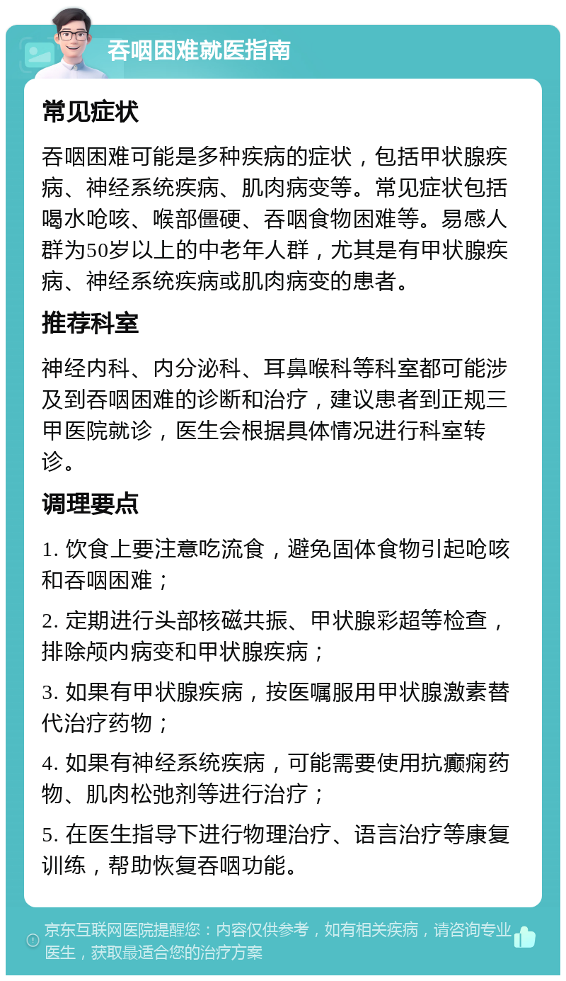 吞咽困难就医指南 常见症状 吞咽困难可能是多种疾病的症状，包括甲状腺疾病、神经系统疾病、肌肉病变等。常见症状包括喝水呛咳、喉部僵硬、吞咽食物困难等。易感人群为50岁以上的中老年人群，尤其是有甲状腺疾病、神经系统疾病或肌肉病变的患者。 推荐科室 神经内科、内分泌科、耳鼻喉科等科室都可能涉及到吞咽困难的诊断和治疗，建议患者到正规三甲医院就诊，医生会根据具体情况进行科室转诊。 调理要点 1. 饮食上要注意吃流食，避免固体食物引起呛咳和吞咽困难； 2. 定期进行头部核磁共振、甲状腺彩超等检查，排除颅内病变和甲状腺疾病； 3. 如果有甲状腺疾病，按医嘱服用甲状腺激素替代治疗药物； 4. 如果有神经系统疾病，可能需要使用抗癫痫药物、肌肉松弛剂等进行治疗； 5. 在医生指导下进行物理治疗、语言治疗等康复训练，帮助恢复吞咽功能。