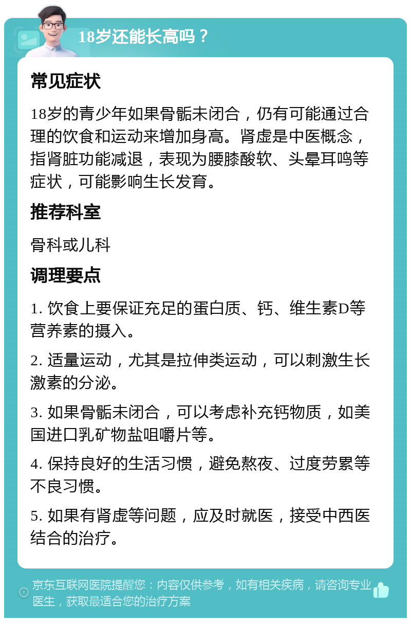 18岁还能长高吗？ 常见症状 18岁的青少年如果骨骺未闭合，仍有可能通过合理的饮食和运动来增加身高。肾虚是中医概念，指肾脏功能减退，表现为腰膝酸软、头晕耳鸣等症状，可能影响生长发育。 推荐科室 骨科或儿科 调理要点 1. 饮食上要保证充足的蛋白质、钙、维生素D等营养素的摄入。 2. 适量运动，尤其是拉伸类运动，可以刺激生长激素的分泌。 3. 如果骨骺未闭合，可以考虑补充钙物质，如美国进口乳矿物盐咀嚼片等。 4. 保持良好的生活习惯，避免熬夜、过度劳累等不良习惯。 5. 如果有肾虚等问题，应及时就医，接受中西医结合的治疗。