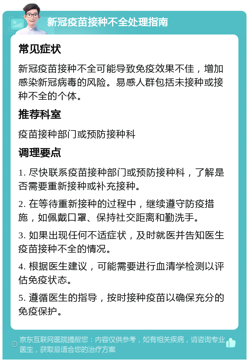 新冠疫苗接种不全处理指南 常见症状 新冠疫苗接种不全可能导致免疫效果不佳，增加感染新冠病毒的风险。易感人群包括未接种或接种不全的个体。 推荐科室 疫苗接种部门或预防接种科 调理要点 1. 尽快联系疫苗接种部门或预防接种科，了解是否需要重新接种或补充接种。 2. 在等待重新接种的过程中，继续遵守防疫措施，如佩戴口罩、保持社交距离和勤洗手。 3. 如果出现任何不适症状，及时就医并告知医生疫苗接种不全的情况。 4. 根据医生建议，可能需要进行血清学检测以评估免疫状态。 5. 遵循医生的指导，按时接种疫苗以确保充分的免疫保护。