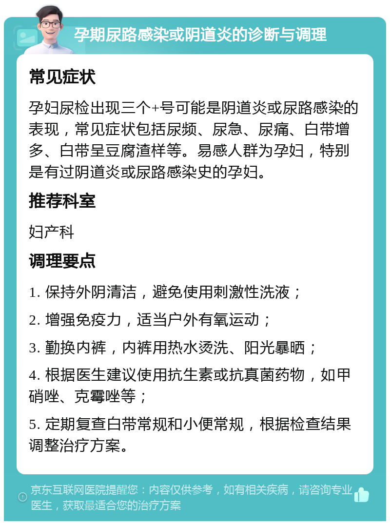 孕期尿路感染或阴道炎的诊断与调理 常见症状 孕妇尿检出现三个+号可能是阴道炎或尿路感染的表现，常见症状包括尿频、尿急、尿痛、白带增多、白带呈豆腐渣样等。易感人群为孕妇，特别是有过阴道炎或尿路感染史的孕妇。 推荐科室 妇产科 调理要点 1. 保持外阴清洁，避免使用刺激性洗液； 2. 增强免疫力，适当户外有氧运动； 3. 勤换内裤，内裤用热水烫洗、阳光暴晒； 4. 根据医生建议使用抗生素或抗真菌药物，如甲硝唑、克霉唑等； 5. 定期复查白带常规和小便常规，根据检查结果调整治疗方案。