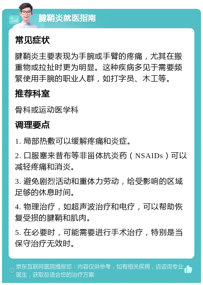 腱鞘炎就医指南 常见症状 腱鞘炎主要表现为手腕或手臂的疼痛，尤其在搬重物或拉扯时更为明显。这种疾病多见于需要频繁使用手腕的职业人群，如打字员、木工等。 推荐科室 骨科或运动医学科 调理要点 1. 局部热敷可以缓解疼痛和炎症。 2. 口服塞来昔布等非甾体抗炎药（NSAIDs）可以减轻疼痛和消炎。 3. 避免剧烈活动和重体力劳动，给受影响的区域足够的休息时间。 4. 物理治疗，如超声波治疗和电疗，可以帮助恢复受损的腱鞘和肌肉。 5. 在必要时，可能需要进行手术治疗，特别是当保守治疗无效时。