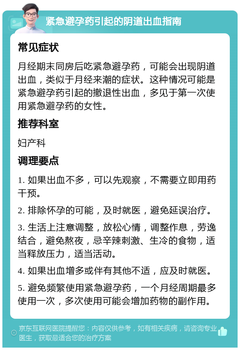 紧急避孕药引起的阴道出血指南 常见症状 月经期末同房后吃紧急避孕药，可能会出现阴道出血，类似于月经来潮的症状。这种情况可能是紧急避孕药引起的撤退性出血，多见于第一次使用紧急避孕药的女性。 推荐科室 妇产科 调理要点 1. 如果出血不多，可以先观察，不需要立即用药干预。 2. 排除怀孕的可能，及时就医，避免延误治疗。 3. 生活上注意调整，放松心情，调整作息，劳逸结合，避免熬夜，忌辛辣刺激、生冷的食物，适当释放压力，适当活动。 4. 如果出血增多或伴有其他不适，应及时就医。 5. 避免频繁使用紧急避孕药，一个月经周期最多使用一次，多次使用可能会增加药物的副作用。