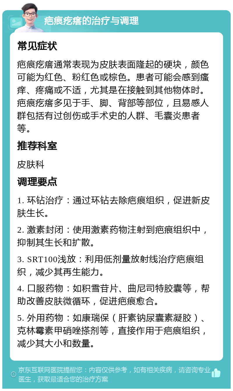 疤痕疙瘩的治疗与调理 常见症状 疤痕疙瘩通常表现为皮肤表面隆起的硬块，颜色可能为红色、粉红色或棕色。患者可能会感到瘙痒、疼痛或不适，尤其是在接触到其他物体时。疤痕疙瘩多见于手、脚、背部等部位，且易感人群包括有过创伤或手术史的人群、毛囊炎患者等。 推荐科室 皮肤科 调理要点 1. 环钻治疗：通过环钻去除疤痕组织，促进新皮肤生长。 2. 激素封闭：使用激素药物注射到疤痕组织中，抑制其生长和扩散。 3. SRT100浅放：利用低剂量放射线治疗疤痕组织，减少其再生能力。 4. 口服药物：如积雪苷片、曲尼司特胶囊等，帮助改善皮肤微循环，促进疤痕愈合。 5. 外用药物：如康瑞保（肝素钠尿囊素凝胶）、克林霉素甲硝唑搽剂等，直接作用于疤痕组织，减少其大小和数量。