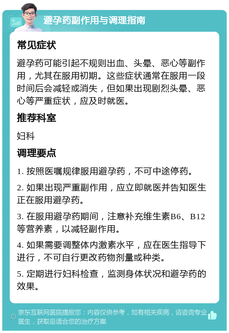 避孕药副作用与调理指南 常见症状 避孕药可能引起不规则出血、头晕、恶心等副作用，尤其在服用初期。这些症状通常在服用一段时间后会减轻或消失，但如果出现剧烈头晕、恶心等严重症状，应及时就医。 推荐科室 妇科 调理要点 1. 按照医嘱规律服用避孕药，不可中途停药。 2. 如果出现严重副作用，应立即就医并告知医生正在服用避孕药。 3. 在服用避孕药期间，注意补充维生素B6、B12等营养素，以减轻副作用。 4. 如果需要调整体内激素水平，应在医生指导下进行，不可自行更改药物剂量或种类。 5. 定期进行妇科检查，监测身体状况和避孕药的效果。