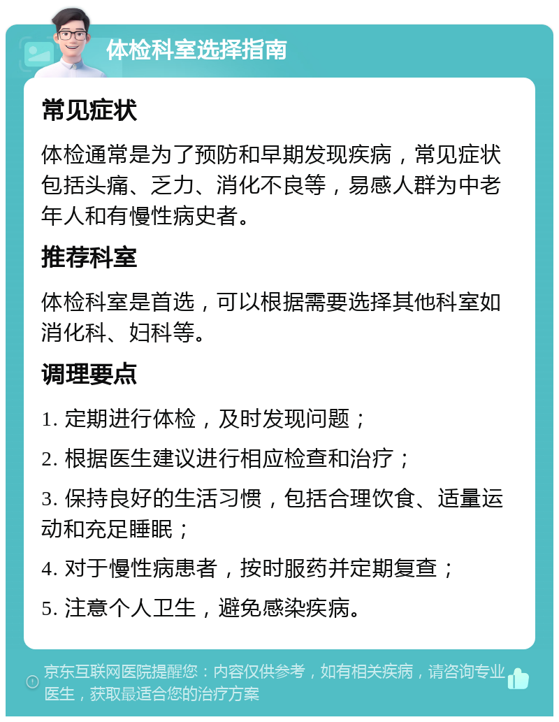 体检科室选择指南 常见症状 体检通常是为了预防和早期发现疾病，常见症状包括头痛、乏力、消化不良等，易感人群为中老年人和有慢性病史者。 推荐科室 体检科室是首选，可以根据需要选择其他科室如消化科、妇科等。 调理要点 1. 定期进行体检，及时发现问题； 2. 根据医生建议进行相应检查和治疗； 3. 保持良好的生活习惯，包括合理饮食、适量运动和充足睡眠； 4. 对于慢性病患者，按时服药并定期复查； 5. 注意个人卫生，避免感染疾病。