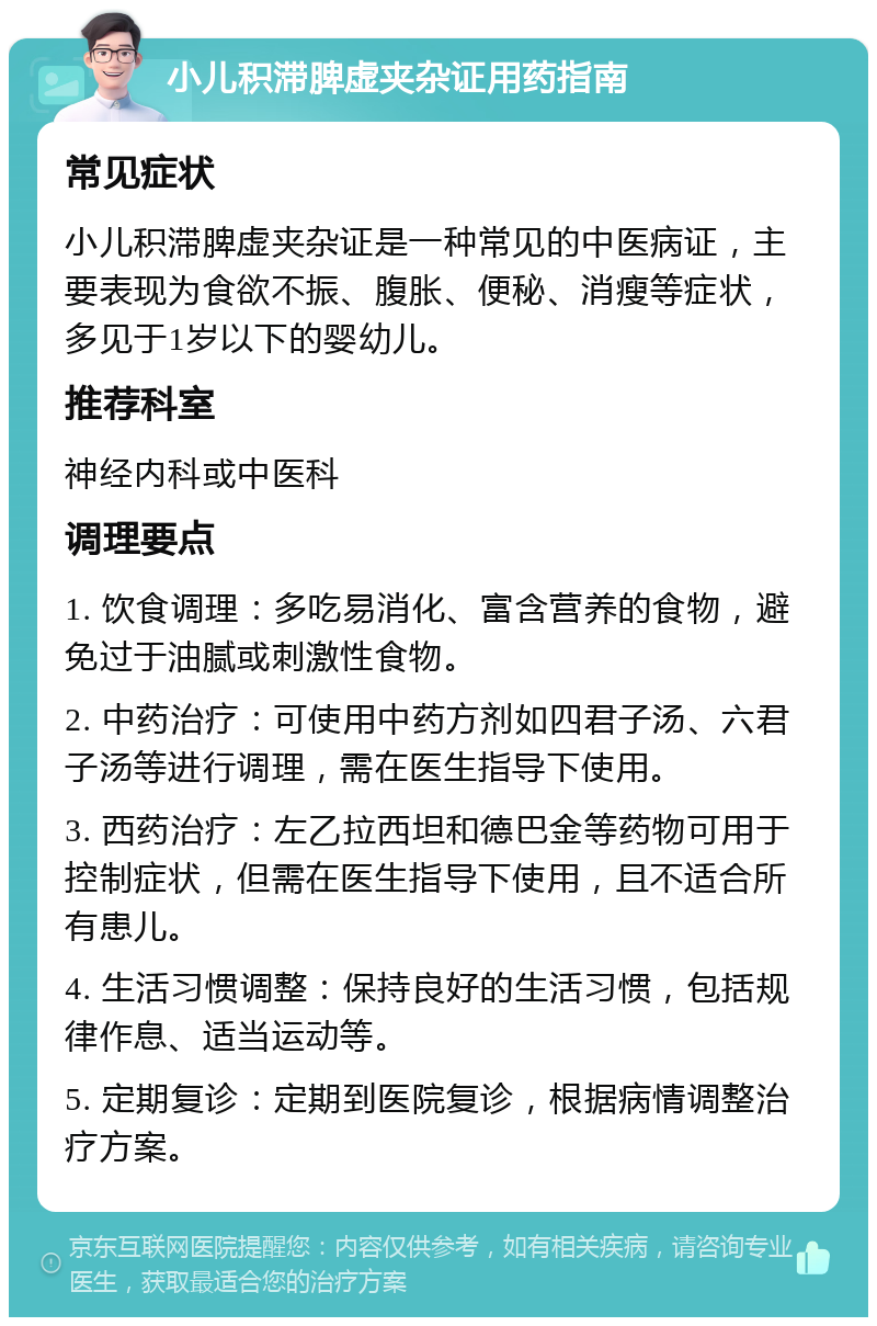 小儿积滞脾虚夹杂证用药指南 常见症状 小儿积滞脾虚夹杂证是一种常见的中医病证，主要表现为食欲不振、腹胀、便秘、消瘦等症状，多见于1岁以下的婴幼儿。 推荐科室 神经内科或中医科 调理要点 1. 饮食调理：多吃易消化、富含营养的食物，避免过于油腻或刺激性食物。 2. 中药治疗：可使用中药方剂如四君子汤、六君子汤等进行调理，需在医生指导下使用。 3. 西药治疗：左乙拉西坦和德巴金等药物可用于控制症状，但需在医生指导下使用，且不适合所有患儿。 4. 生活习惯调整：保持良好的生活习惯，包括规律作息、适当运动等。 5. 定期复诊：定期到医院复诊，根据病情调整治疗方案。