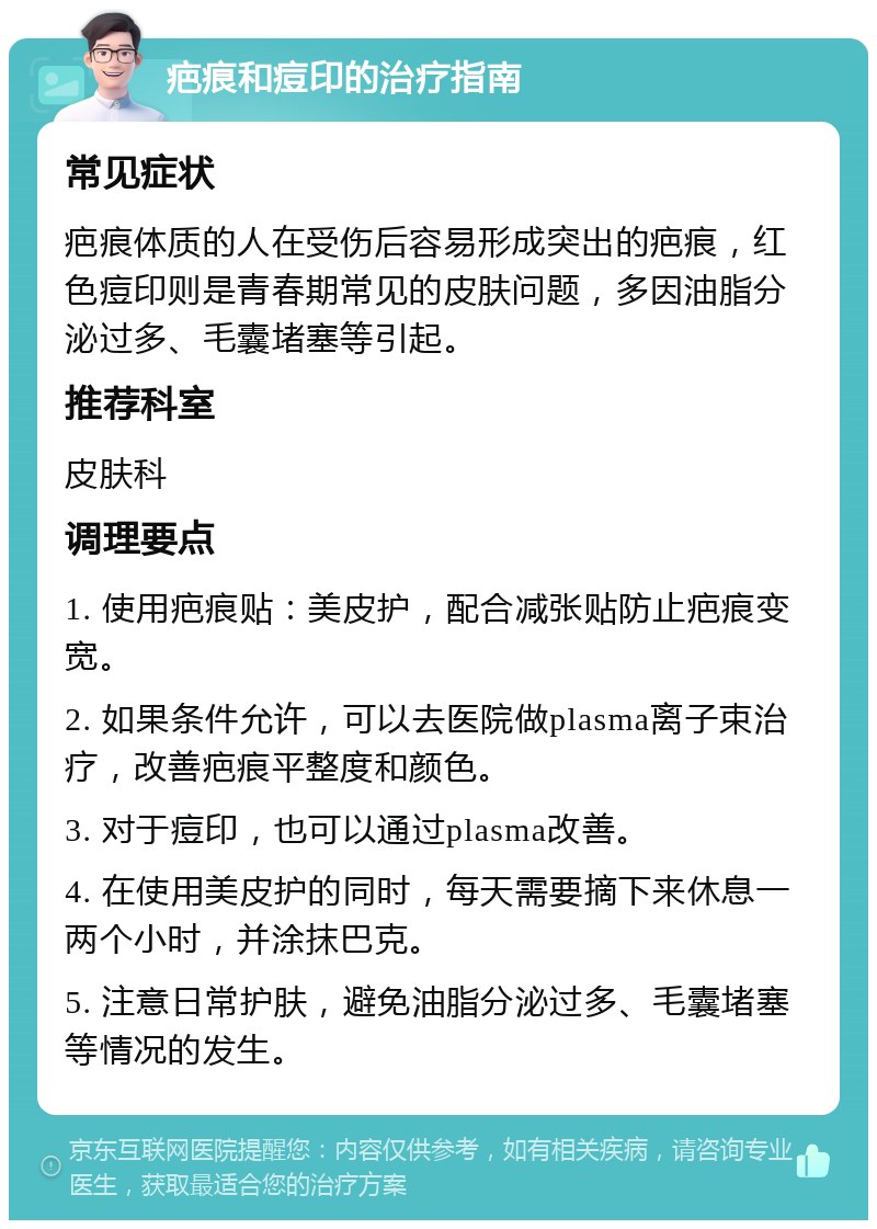 疤痕和痘印的治疗指南 常见症状 疤痕体质的人在受伤后容易形成突出的疤痕，红色痘印则是青春期常见的皮肤问题，多因油脂分泌过多、毛囊堵塞等引起。 推荐科室 皮肤科 调理要点 1. 使用疤痕贴：美皮护，配合减张贴防止疤痕变宽。 2. 如果条件允许，可以去医院做plasma离子束治疗，改善疤痕平整度和颜色。 3. 对于痘印，也可以通过plasma改善。 4. 在使用美皮护的同时，每天需要摘下来休息一两个小时，并涂抹巴克。 5. 注意日常护肤，避免油脂分泌过多、毛囊堵塞等情况的发生。