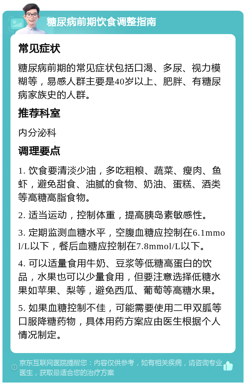 糖尿病前期饮食调整指南 常见症状 糖尿病前期的常见症状包括口渴、多尿、视力模糊等，易感人群主要是40岁以上、肥胖、有糖尿病家族史的人群。 推荐科室 内分泌科 调理要点 1. 饮食要清淡少油，多吃粗粮、蔬菜、瘦肉、鱼虾，避免甜食、油腻的食物、奶油、蛋糕、酒类等高糖高脂食物。 2. 适当运动，控制体重，提高胰岛素敏感性。 3. 定期监测血糖水平，空腹血糖应控制在6.1mmol/L以下，餐后血糖应控制在7.8mmol/L以下。 4. 可以适量食用牛奶、豆浆等低糖高蛋白的饮品，水果也可以少量食用，但要注意选择低糖水果如苹果、梨等，避免西瓜、葡萄等高糖水果。 5. 如果血糖控制不佳，可能需要使用二甲双胍等口服降糖药物，具体用药方案应由医生根据个人情况制定。