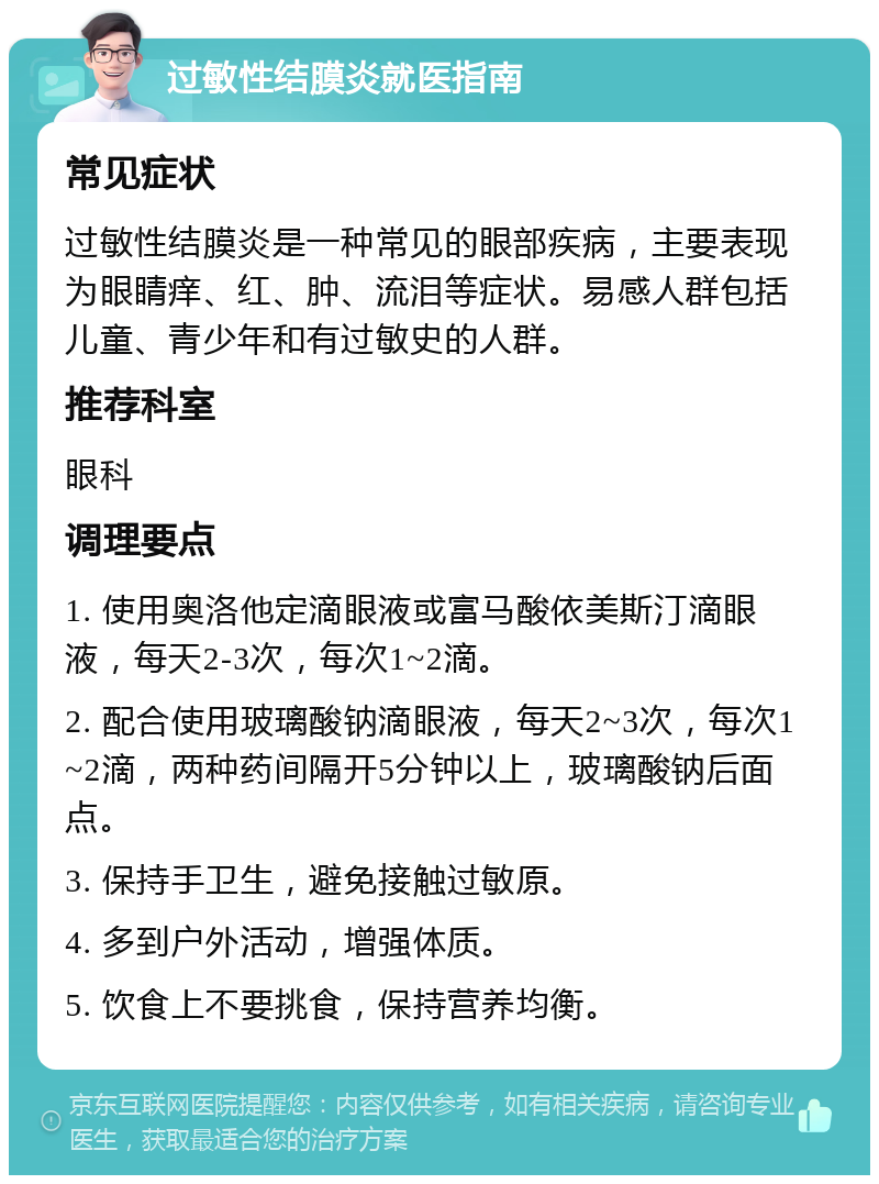 过敏性结膜炎就医指南 常见症状 过敏性结膜炎是一种常见的眼部疾病，主要表现为眼睛痒、红、肿、流泪等症状。易感人群包括儿童、青少年和有过敏史的人群。 推荐科室 眼科 调理要点 1. 使用奥洛他定滴眼液或富马酸依美斯汀滴眼液，每天2-3次，每次1~2滴。 2. 配合使用玻璃酸钠滴眼液，每天2~3次，每次1~2滴，两种药间隔开5分钟以上，玻璃酸钠后面点。 3. 保持手卫生，避免接触过敏原。 4. 多到户外活动，增强体质。 5. 饮食上不要挑食，保持营养均衡。