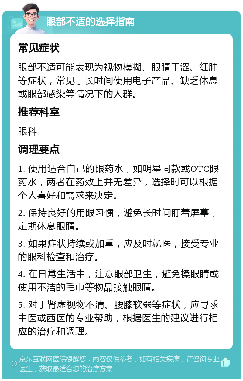 眼部不适的选择指南 常见症状 眼部不适可能表现为视物模糊、眼睛干涩、红肿等症状，常见于长时间使用电子产品、缺乏休息或眼部感染等情况下的人群。 推荐科室 眼科 调理要点 1. 使用适合自己的眼药水，如明星同款或OTC眼药水，两者在药效上并无差异，选择时可以根据个人喜好和需求来决定。 2. 保持良好的用眼习惯，避免长时间盯着屏幕，定期休息眼睛。 3. 如果症状持续或加重，应及时就医，接受专业的眼科检查和治疗。 4. 在日常生活中，注意眼部卫生，避免揉眼睛或使用不洁的毛巾等物品接触眼睛。 5. 对于肾虚视物不清、腰膝软弱等症状，应寻求中医或西医的专业帮助，根据医生的建议进行相应的治疗和调理。