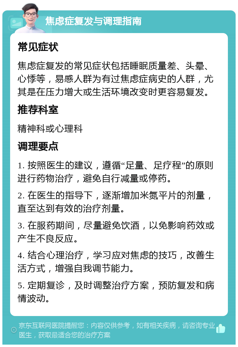 焦虑症复发与调理指南 常见症状 焦虑症复发的常见症状包括睡眠质量差、头晕、心悸等，易感人群为有过焦虑症病史的人群，尤其是在压力增大或生活环境改变时更容易复发。 推荐科室 精神科或心理科 调理要点 1. 按照医生的建议，遵循“足量、足疗程”的原则进行药物治疗，避免自行减量或停药。 2. 在医生的指导下，逐渐增加米氮平片的剂量，直至达到有效的治疗剂量。 3. 在服药期间，尽量避免饮酒，以免影响药效或产生不良反应。 4. 结合心理治疗，学习应对焦虑的技巧，改善生活方式，增强自我调节能力。 5. 定期复诊，及时调整治疗方案，预防复发和病情波动。