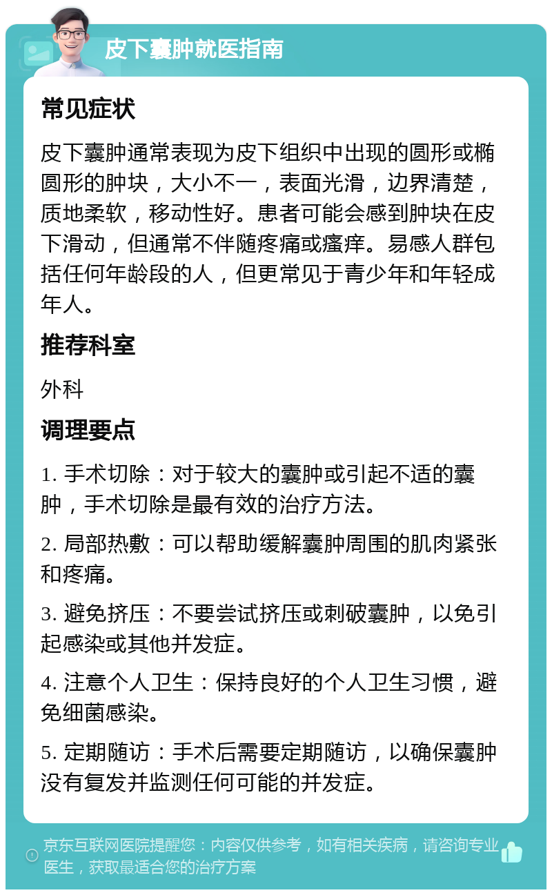 皮下囊肿就医指南 常见症状 皮下囊肿通常表现为皮下组织中出现的圆形或椭圆形的肿块，大小不一，表面光滑，边界清楚，质地柔软，移动性好。患者可能会感到肿块在皮下滑动，但通常不伴随疼痛或瘙痒。易感人群包括任何年龄段的人，但更常见于青少年和年轻成年人。 推荐科室 外科 调理要点 1. 手术切除：对于较大的囊肿或引起不适的囊肿，手术切除是最有效的治疗方法。 2. 局部热敷：可以帮助缓解囊肿周围的肌肉紧张和疼痛。 3. 避免挤压：不要尝试挤压或刺破囊肿，以免引起感染或其他并发症。 4. 注意个人卫生：保持良好的个人卫生习惯，避免细菌感染。 5. 定期随访：手术后需要定期随访，以确保囊肿没有复发并监测任何可能的并发症。