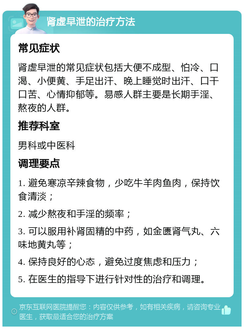 肾虚早泄的治疗方法 常见症状 肾虚早泄的常见症状包括大便不成型、怕冷、口渴、小便黄、手足出汗、晚上睡觉时出汗、口干口苦、心情抑郁等。易感人群主要是长期手淫、熬夜的人群。 推荐科室 男科或中医科 调理要点 1. 避免寒凉辛辣食物，少吃牛羊肉鱼肉，保持饮食清淡； 2. 减少熬夜和手淫的频率； 3. 可以服用补肾固精的中药，如金匮肾气丸、六味地黄丸等； 4. 保持良好的心态，避免过度焦虑和压力； 5. 在医生的指导下进行针对性的治疗和调理。