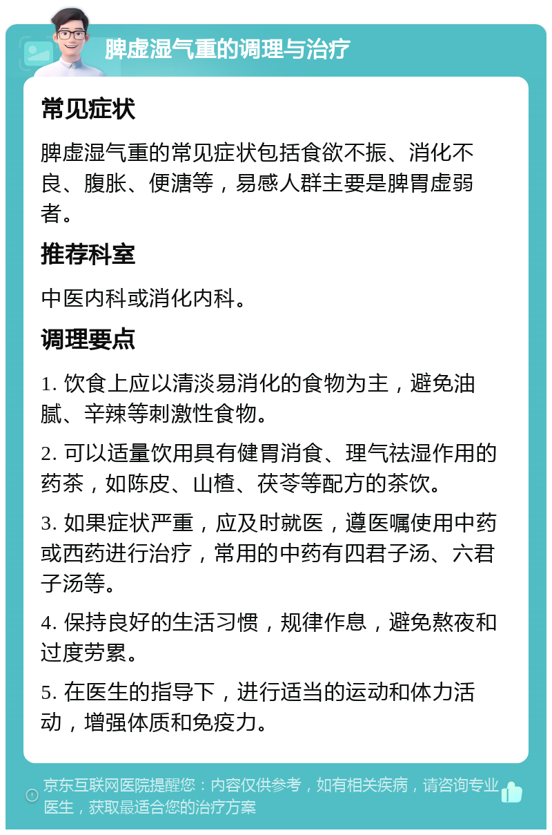 脾虚湿气重的调理与治疗 常见症状 脾虚湿气重的常见症状包括食欲不振、消化不良、腹胀、便溏等，易感人群主要是脾胃虚弱者。 推荐科室 中医内科或消化内科。 调理要点 1. 饮食上应以清淡易消化的食物为主，避免油腻、辛辣等刺激性食物。 2. 可以适量饮用具有健胃消食、理气祛湿作用的药茶，如陈皮、山楂、茯苓等配方的茶饮。 3. 如果症状严重，应及时就医，遵医嘱使用中药或西药进行治疗，常用的中药有四君子汤、六君子汤等。 4. 保持良好的生活习惯，规律作息，避免熬夜和过度劳累。 5. 在医生的指导下，进行适当的运动和体力活动，增强体质和免疫力。