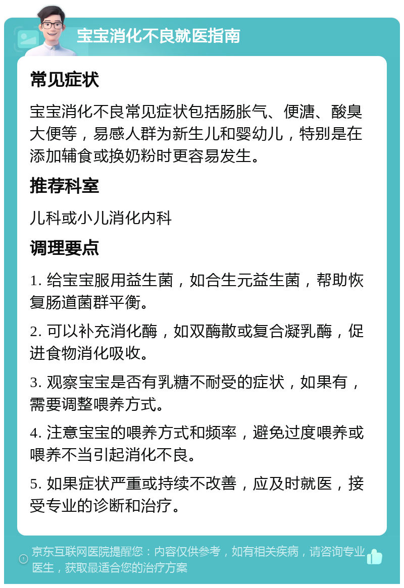 宝宝消化不良就医指南 常见症状 宝宝消化不良常见症状包括肠胀气、便溏、酸臭大便等，易感人群为新生儿和婴幼儿，特别是在添加辅食或换奶粉时更容易发生。 推荐科室 儿科或小儿消化内科 调理要点 1. 给宝宝服用益生菌，如合生元益生菌，帮助恢复肠道菌群平衡。 2. 可以补充消化酶，如双酶散或复合凝乳酶，促进食物消化吸收。 3. 观察宝宝是否有乳糖不耐受的症状，如果有，需要调整喂养方式。 4. 注意宝宝的喂养方式和频率，避免过度喂养或喂养不当引起消化不良。 5. 如果症状严重或持续不改善，应及时就医，接受专业的诊断和治疗。