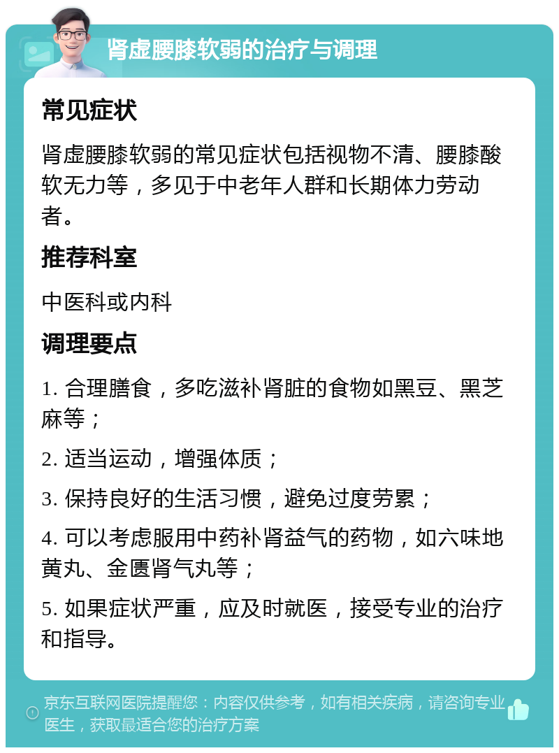 肾虚腰膝软弱的治疗与调理 常见症状 肾虚腰膝软弱的常见症状包括视物不清、腰膝酸软无力等，多见于中老年人群和长期体力劳动者。 推荐科室 中医科或内科 调理要点 1. 合理膳食，多吃滋补肾脏的食物如黑豆、黑芝麻等； 2. 适当运动，增强体质； 3. 保持良好的生活习惯，避免过度劳累； 4. 可以考虑服用中药补肾益气的药物，如六味地黄丸、金匮肾气丸等； 5. 如果症状严重，应及时就医，接受专业的治疗和指导。