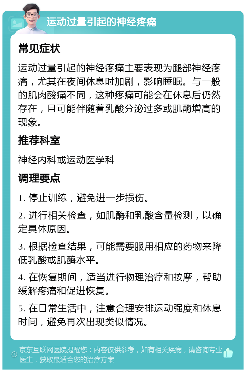 运动过量引起的神经疼痛 常见症状 运动过量引起的神经疼痛主要表现为腿部神经疼痛，尤其在夜间休息时加剧，影响睡眠。与一般的肌肉酸痛不同，这种疼痛可能会在休息后仍然存在，且可能伴随着乳酸分泌过多或肌酶增高的现象。 推荐科室 神经内科或运动医学科 调理要点 1. 停止训练，避免进一步损伤。 2. 进行相关检查，如肌酶和乳酸含量检测，以确定具体原因。 3. 根据检查结果，可能需要服用相应的药物来降低乳酸或肌酶水平。 4. 在恢复期间，适当进行物理治疗和按摩，帮助缓解疼痛和促进恢复。 5. 在日常生活中，注意合理安排运动强度和休息时间，避免再次出现类似情况。