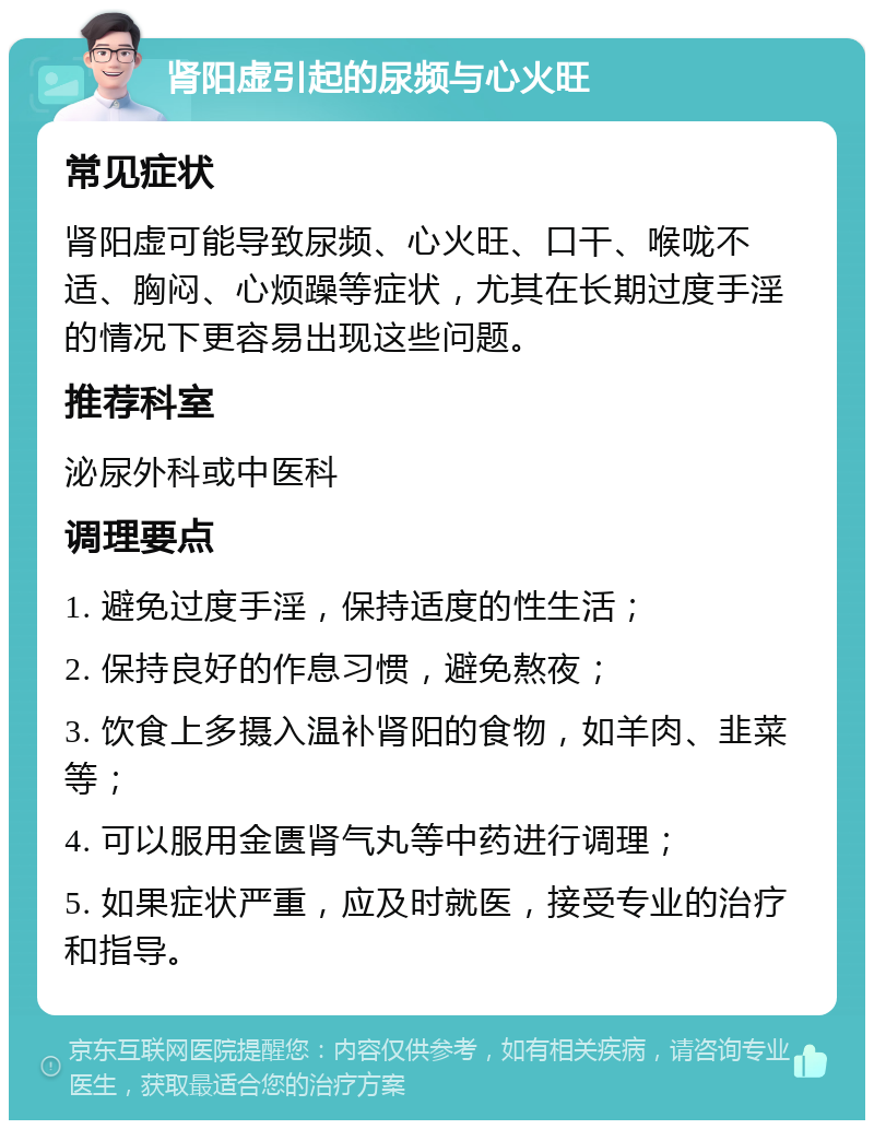 肾阳虚引起的尿频与心火旺 常见症状 肾阳虚可能导致尿频、心火旺、口干、喉咙不适、胸闷、心烦躁等症状，尤其在长期过度手淫的情况下更容易出现这些问题。 推荐科室 泌尿外科或中医科 调理要点 1. 避免过度手淫，保持适度的性生活； 2. 保持良好的作息习惯，避免熬夜； 3. 饮食上多摄入温补肾阳的食物，如羊肉、韭菜等； 4. 可以服用金匮肾气丸等中药进行调理； 5. 如果症状严重，应及时就医，接受专业的治疗和指导。