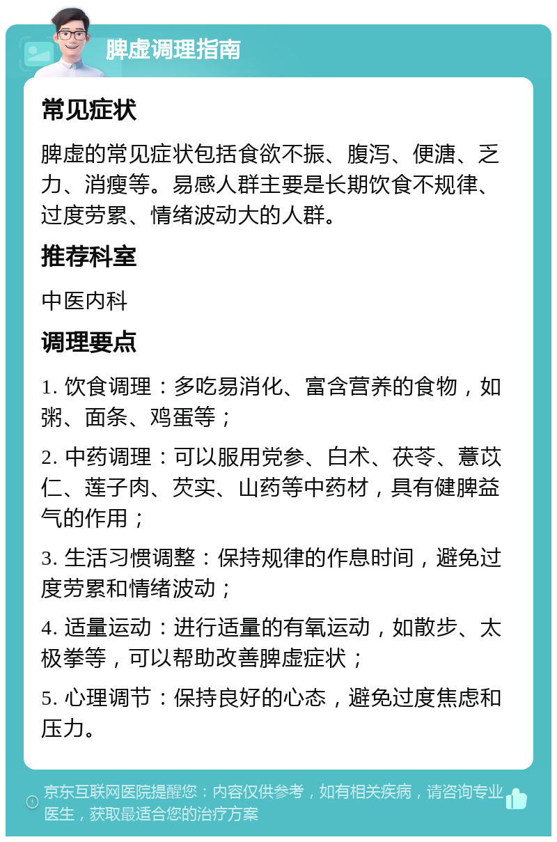 脾虚调理指南 常见症状 脾虚的常见症状包括食欲不振、腹泻、便溏、乏力、消瘦等。易感人群主要是长期饮食不规律、过度劳累、情绪波动大的人群。 推荐科室 中医内科 调理要点 1. 饮食调理：多吃易消化、富含营养的食物，如粥、面条、鸡蛋等； 2. 中药调理：可以服用党参、白术、茯苓、薏苡仁、莲子肉、芡实、山药等中药材，具有健脾益气的作用； 3. 生活习惯调整：保持规律的作息时间，避免过度劳累和情绪波动； 4. 适量运动：进行适量的有氧运动，如散步、太极拳等，可以帮助改善脾虚症状； 5. 心理调节：保持良好的心态，避免过度焦虑和压力。