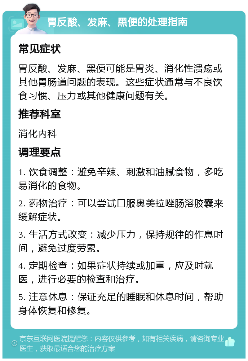 胃反酸、发麻、黑便的处理指南 常见症状 胃反酸、发麻、黑便可能是胃炎、消化性溃疡或其他胃肠道问题的表现。这些症状通常与不良饮食习惯、压力或其他健康问题有关。 推荐科室 消化内科 调理要点 1. 饮食调整：避免辛辣、刺激和油腻食物，多吃易消化的食物。 2. 药物治疗：可以尝试口服奥美拉唑肠溶胶囊来缓解症状。 3. 生活方式改变：减少压力，保持规律的作息时间，避免过度劳累。 4. 定期检查：如果症状持续或加重，应及时就医，进行必要的检查和治疗。 5. 注意休息：保证充足的睡眠和休息时间，帮助身体恢复和修复。