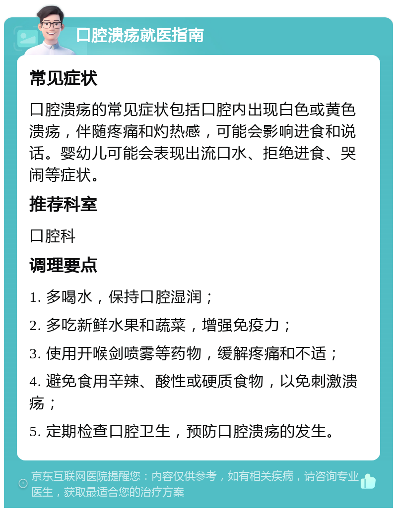 口腔溃疡就医指南 常见症状 口腔溃疡的常见症状包括口腔内出现白色或黄色溃疡，伴随疼痛和灼热感，可能会影响进食和说话。婴幼儿可能会表现出流口水、拒绝进食、哭闹等症状。 推荐科室 口腔科 调理要点 1. 多喝水，保持口腔湿润； 2. 多吃新鲜水果和蔬菜，增强免疫力； 3. 使用开喉剑喷雾等药物，缓解疼痛和不适； 4. 避免食用辛辣、酸性或硬质食物，以免刺激溃疡； 5. 定期检查口腔卫生，预防口腔溃疡的发生。