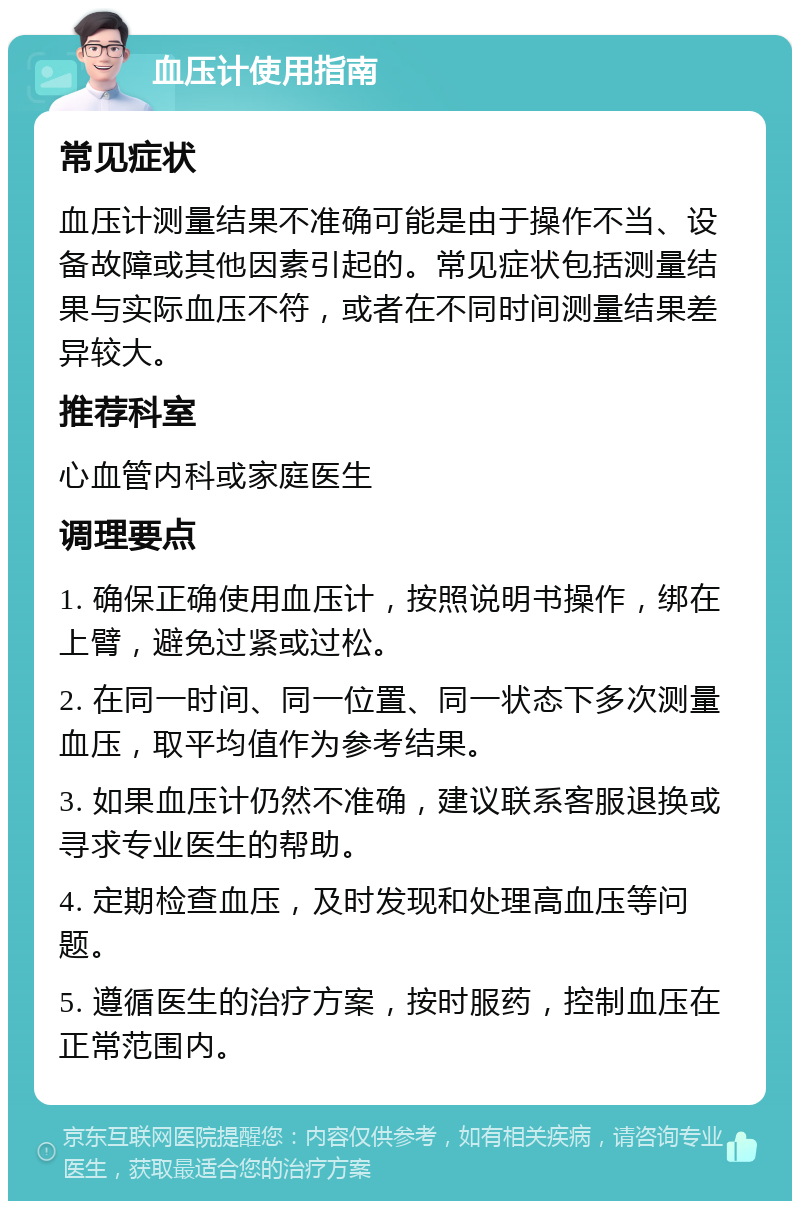 血压计使用指南 常见症状 血压计测量结果不准确可能是由于操作不当、设备故障或其他因素引起的。常见症状包括测量结果与实际血压不符，或者在不同时间测量结果差异较大。 推荐科室 心血管内科或家庭医生 调理要点 1. 确保正确使用血压计，按照说明书操作，绑在上臂，避免过紧或过松。 2. 在同一时间、同一位置、同一状态下多次测量血压，取平均值作为参考结果。 3. 如果血压计仍然不准确，建议联系客服退换或寻求专业医生的帮助。 4. 定期检查血压，及时发现和处理高血压等问题。 5. 遵循医生的治疗方案，按时服药，控制血压在正常范围内。